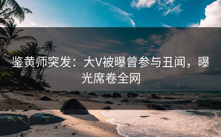 鉴黄师突发：大V被曝曾参与丑闻，曝光席卷全网