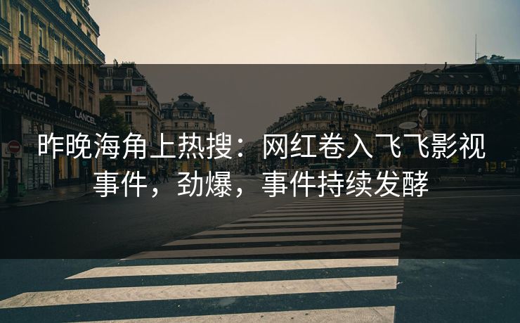 昨晚海角上热搜：网红卷入飞飞影视事件，劲爆，事件持续发酵