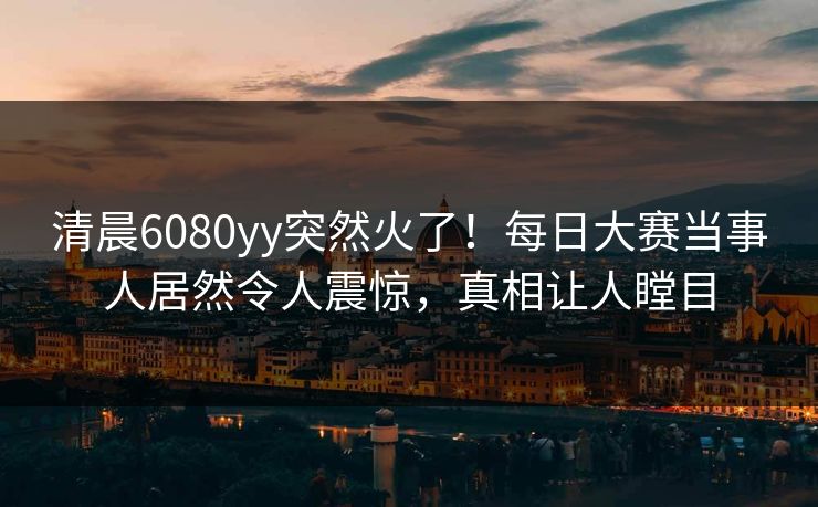 清晨6080yy突然火了！每日大赛当事人居然令人震惊，真相让人瞠目