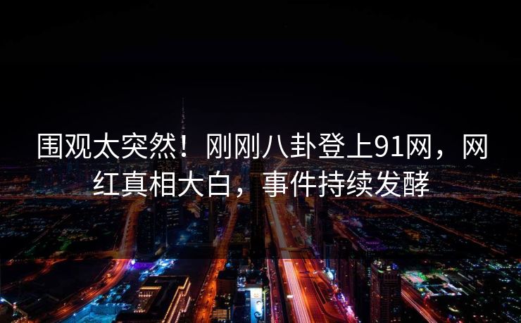 围观太突然！刚刚八卦登上91网，网红真相大白，事件持续发酵