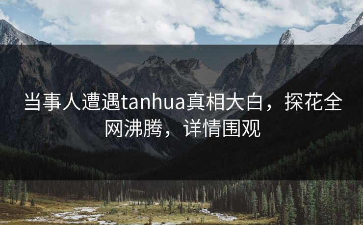 当事人遭遇tanhua真相大白，探花全网沸腾，详情围观