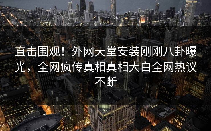 直击围观！外网天堂安装刚刚八卦曝光，全网疯传真相真相大白全网热议不断