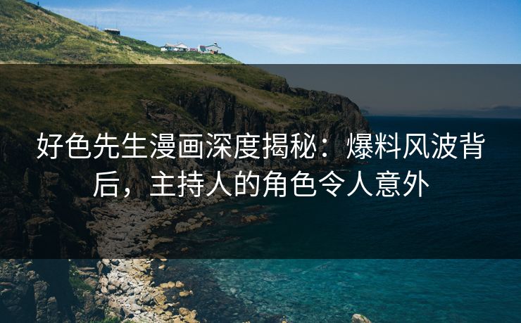 好色先生漫画深度揭秘：爆料风波背后，主持人的角色令人意外