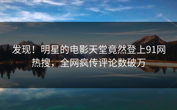发现！明星的电影天堂竟然登上91网热搜，全网疯传评论数破万