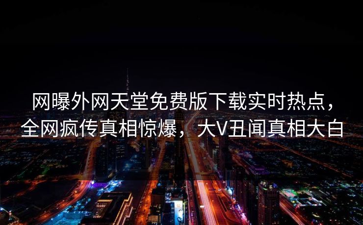网曝外网天堂免费版下载实时热点，全网疯传真相惊爆，大V丑闻真相大白