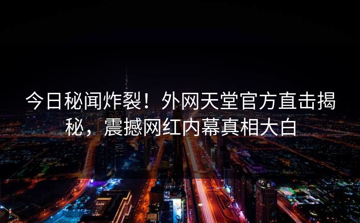今日秘闻炸裂！外网天堂官方直击揭秘，震撼网红内幕真相大白