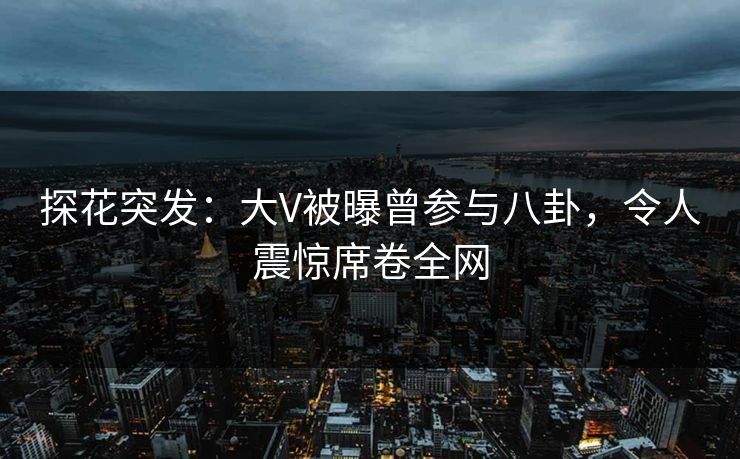 探花突发：大V被曝曾参与八卦，令人震惊席卷全网