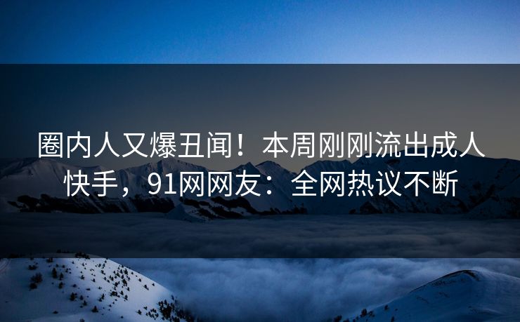 圈内人又爆丑闻！本周刚刚流出成人快手，91网网友：全网热议不断