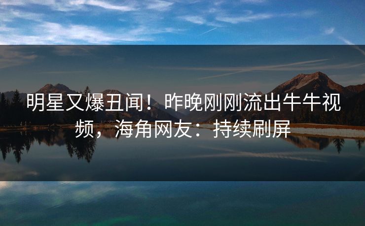 明星又爆丑闻！昨晚刚刚流出牛牛视频，海角网友：持续刷屏