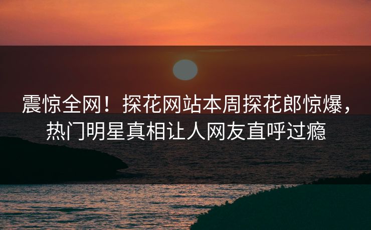震惊全网！探花网站本周探花郎惊爆，热门明星真相让人网友直呼过瘾