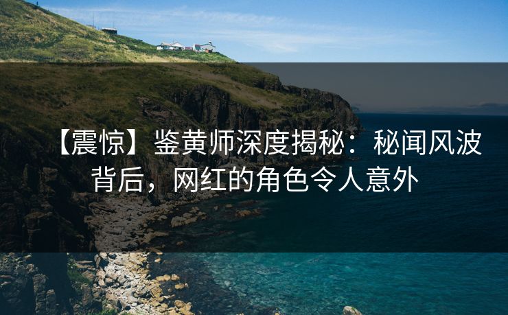 【震惊】鉴黄师深度揭秘：秘闻风波背后，网红的角色令人意外