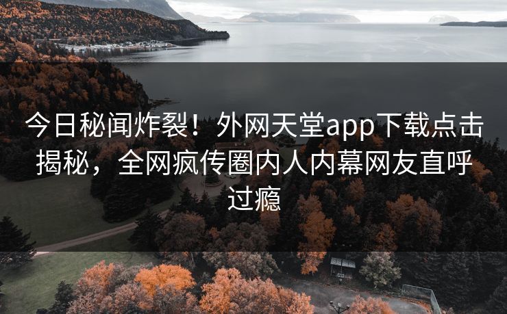 今日秘闻炸裂！外网天堂app下载点击揭秘，全网疯传圈内人内幕网友直呼过瘾