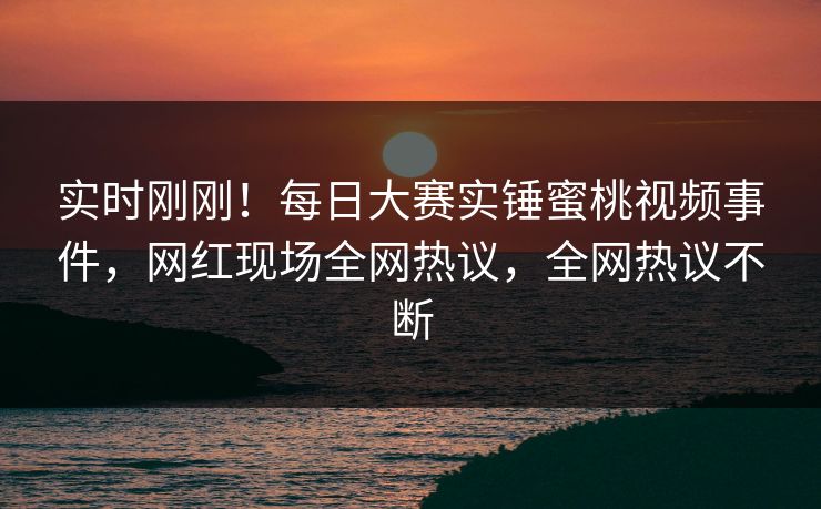 实时刚刚！每日大赛实锤蜜桃视频事件，网红现场全网热议，全网热议不断