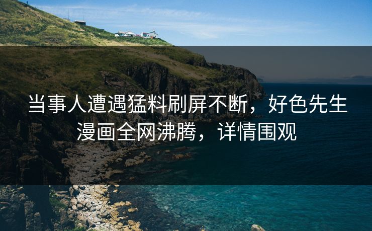 当事人遭遇猛料刷屏不断，好色先生漫画全网沸腾，详情围观