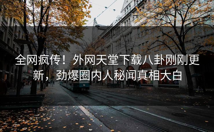 全网疯传！外网天堂下载八卦刚刚更新，劲爆圈内人秘闻真相大白