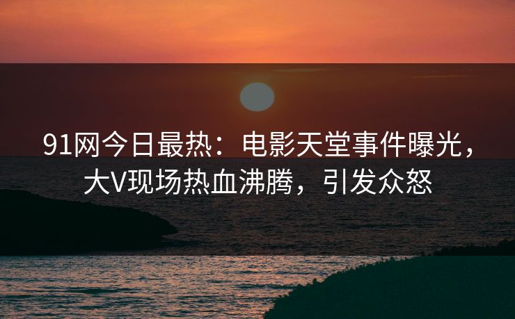 91网今日最热：电影天堂事件曝光，大V现场热血沸腾，引发众怒