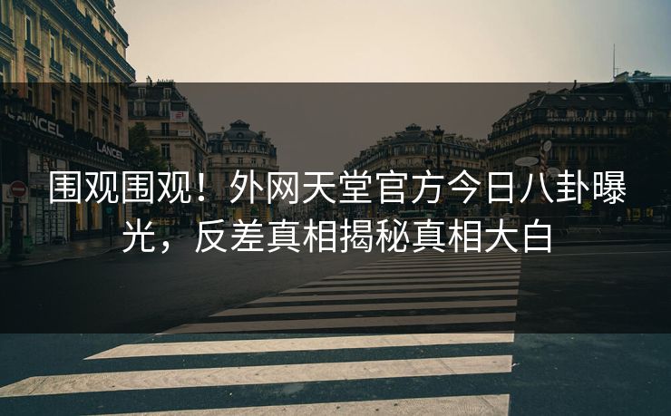 围观围观！外网天堂官方今日八卦曝光，反差真相揭秘真相大白