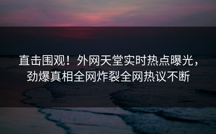 直击围观！外网天堂实时热点曝光，劲爆真相全网炸裂全网热议不断