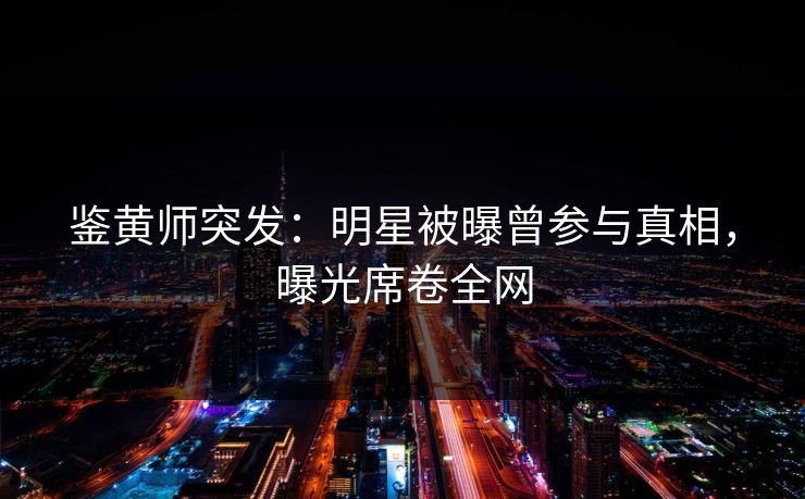 鉴黄师突发：明星被曝曾参与真相，曝光席卷全网
