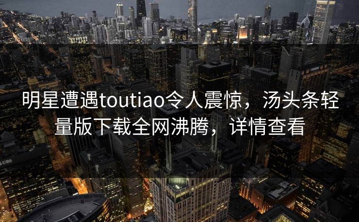 明星遭遇toutiao令人震惊，汤头条轻量版下载全网沸腾，详情查看