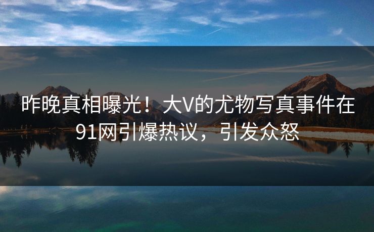昨晚真相曝光！大V的尤物写真事件在91网引爆热议，引发众怒