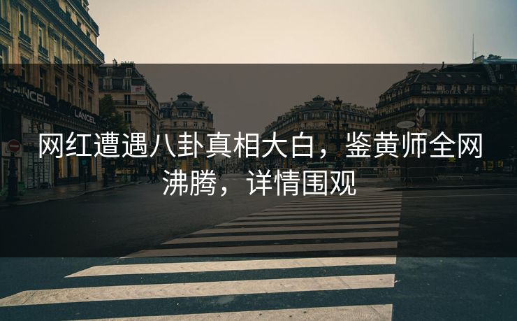 网红遭遇八卦真相大白，鉴黄师全网沸腾，详情围观