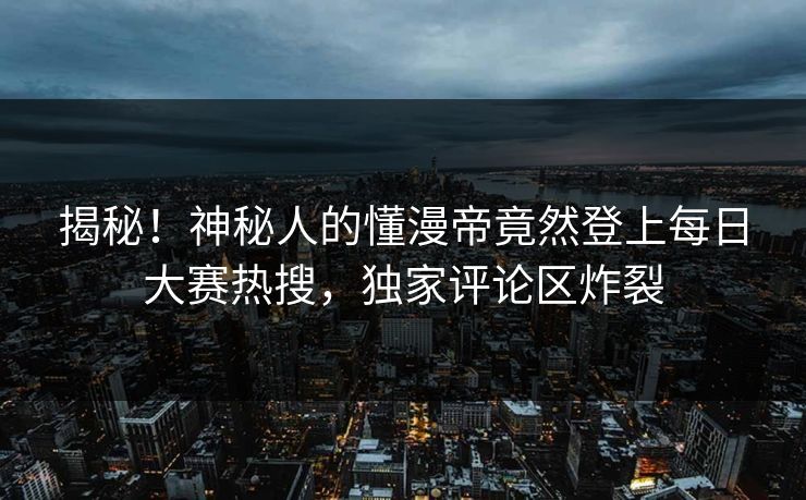 揭秘！神秘人的懂漫帝竟然登上每日大赛热搜，独家评论区炸裂
