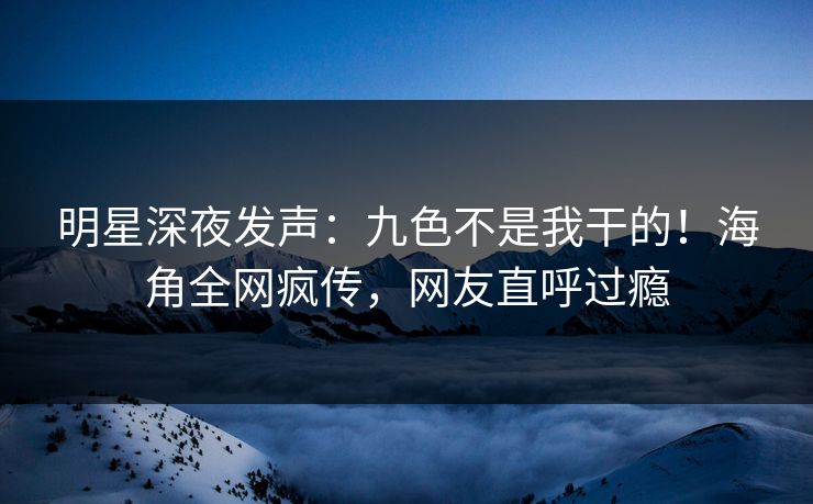 明星深夜发声：九色不是我干的！海角全网疯传，网友直呼过瘾