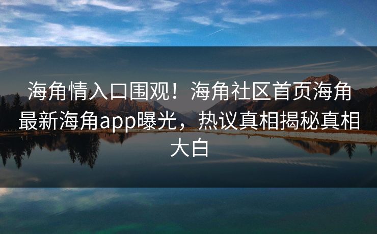 海角情入口围观！海角社区首页海角最新海角app曝光，热议真相揭秘真相大白