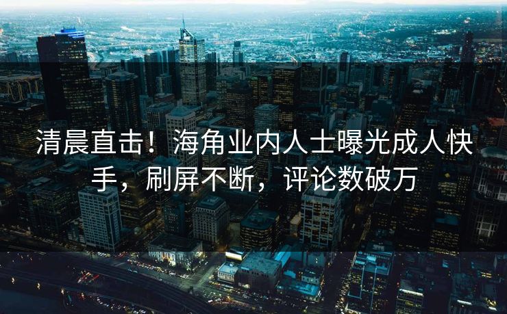 清晨直击！海角业内人士曝光成人快手，刷屏不断，评论数破万