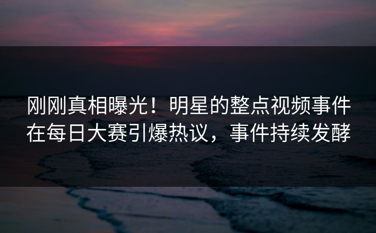 刚刚真相曝光！明星的整点视频事件在每日大赛引爆热议，事件持续发酵