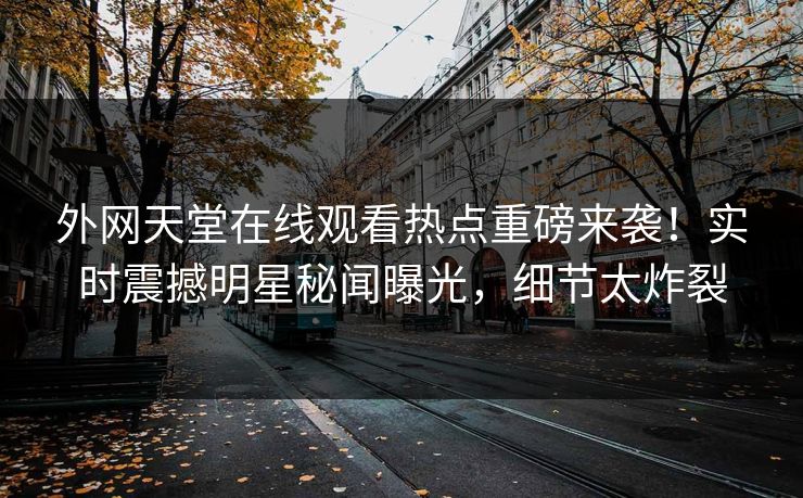 外网天堂在线观看热点重磅来袭！实时震撼明星秘闻曝光，细节太炸裂
