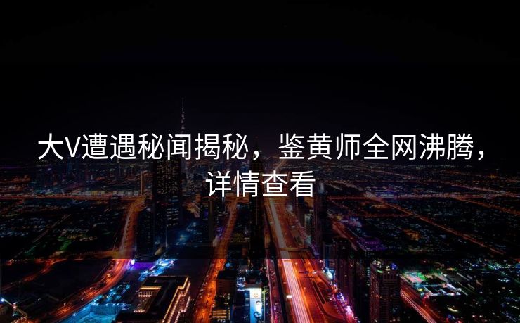 大V遭遇秘闻揭秘，鉴黄师全网沸腾，详情查看
