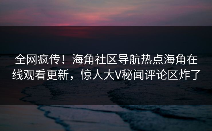 全网疯传！海角社区导航热点海角在线观看更新，惊人大V秘闻评论区炸了