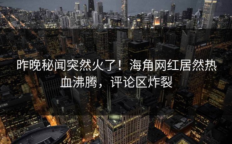 昨晚秘闻突然火了！海角网红居然热血沸腾，评论区炸裂