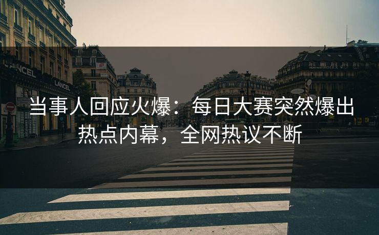 当事人回应火爆：每日大赛突然爆出热点内幕，全网热议不断