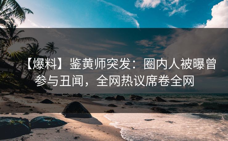 【爆料】鉴黄师突发：圈内人被曝曾参与丑闻，全网热议席卷全网