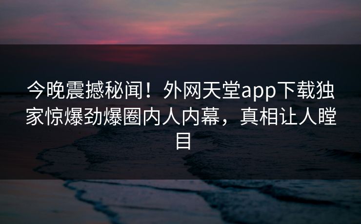 今晚震撼秘闻！外网天堂app下载独家惊爆劲爆圈内人内幕，真相让人瞠目