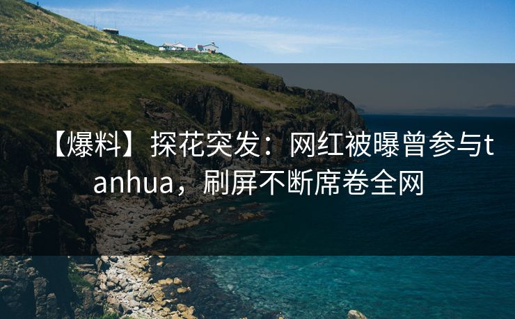 【爆料】探花突发：网红被曝曾参与tanhua，刷屏不断席卷全网