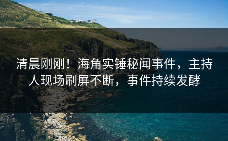 清晨刚刚！海角实锤秘闻事件，主持人现场刷屏不断，事件持续发酵