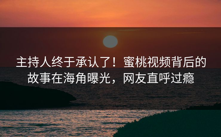 主持人终于承认了！蜜桃视频背后的故事在海角曝光，网友直呼过瘾