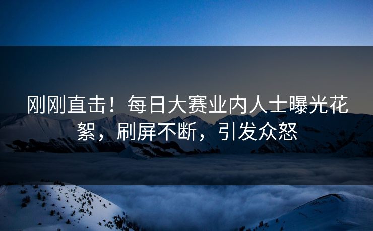 刚刚直击！每日大赛业内人士曝光花絮，刷屏不断，引发众怒