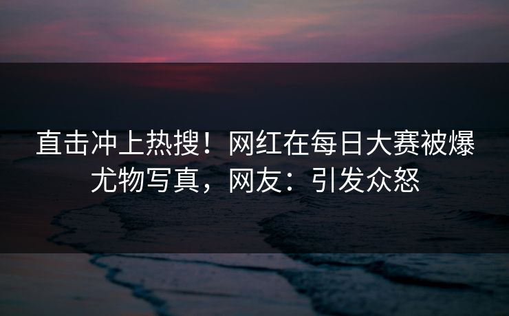 直击冲上热搜！网红在每日大赛被爆尤物写真，网友：引发众怒