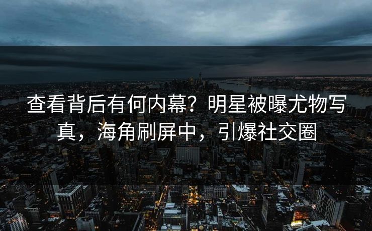 查看背后有何内幕？明星被曝尤物写真，海角刷屏中，引爆社交圈