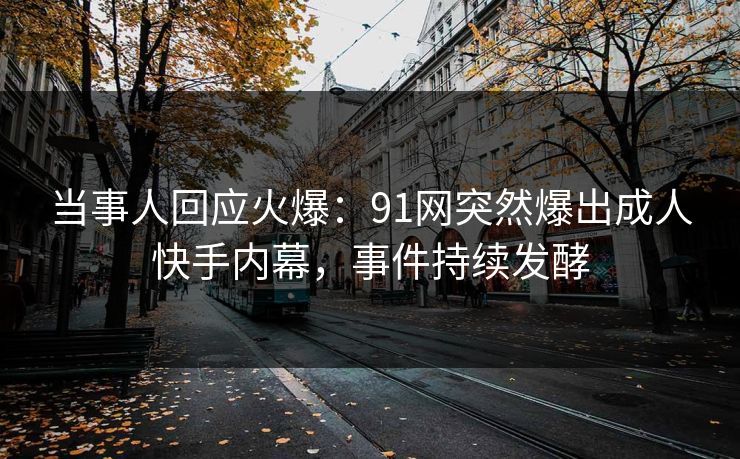 当事人回应火爆：91网突然爆出成人快手内幕，事件持续发酵