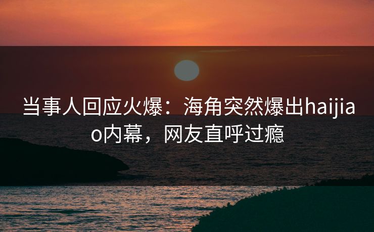 当事人回应火爆：海角突然爆出haijiao内幕，网友直呼过瘾
