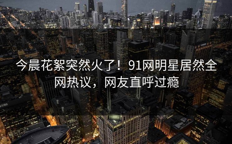 今晨花絮突然火了！91网明星居然全网热议，网友直呼过瘾