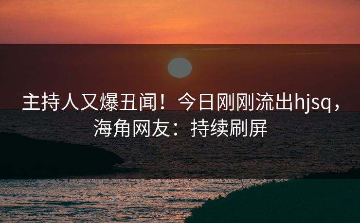 主持人又爆丑闻！今日刚刚流出hjsq，海角网友：持续刷屏
