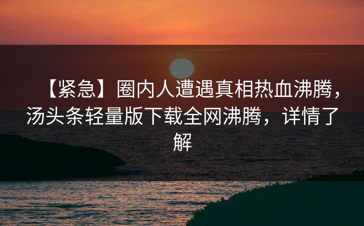【紧急】圈内人遭遇真相热血沸腾，汤头条轻量版下载全网沸腾，详情了解