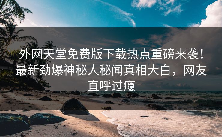 外网天堂免费版下载热点重磅来袭！最新劲爆神秘人秘闻真相大白，网友直呼过瘾